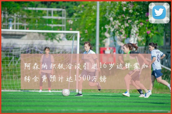 阿森纳积极洽谈引进16岁边锋蒙加转会费预计达1500万镑
