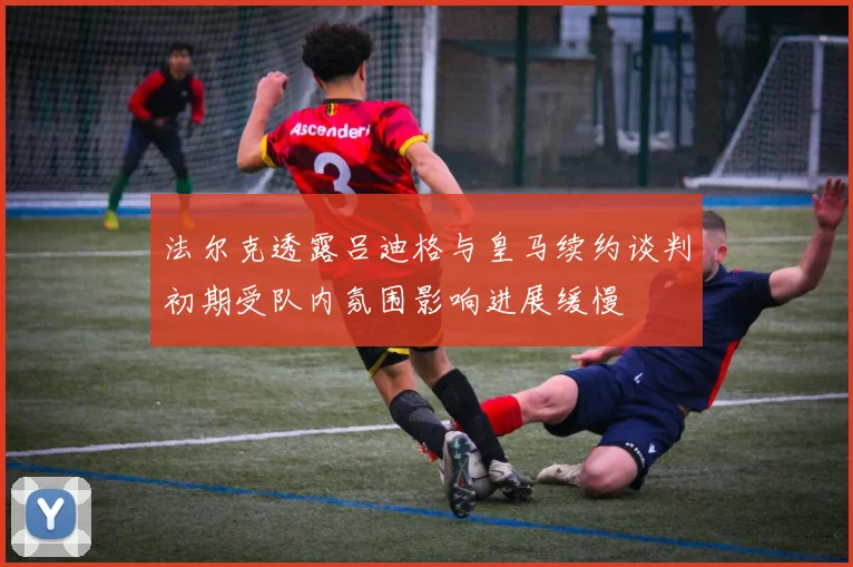 法尔克透露吕迪格与皇马续约谈判初期受队内氛围影响进展缓慢