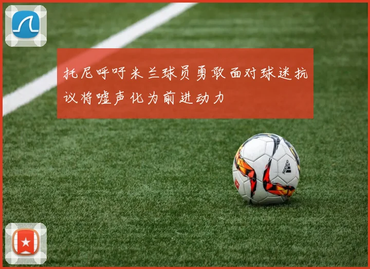 托尼呼吁米兰球员勇敢面对球迷抗议将嘘声化为前进动力