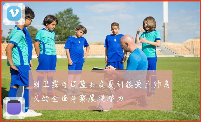 刘卫霖与辽篮共度夏训接受主帅乌戈的全面考察展现潜力
