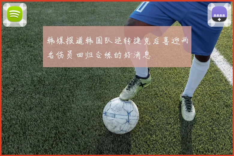 韩媒报道韩国队逆转捷克后喜迎两名伤员回归合练的好消息