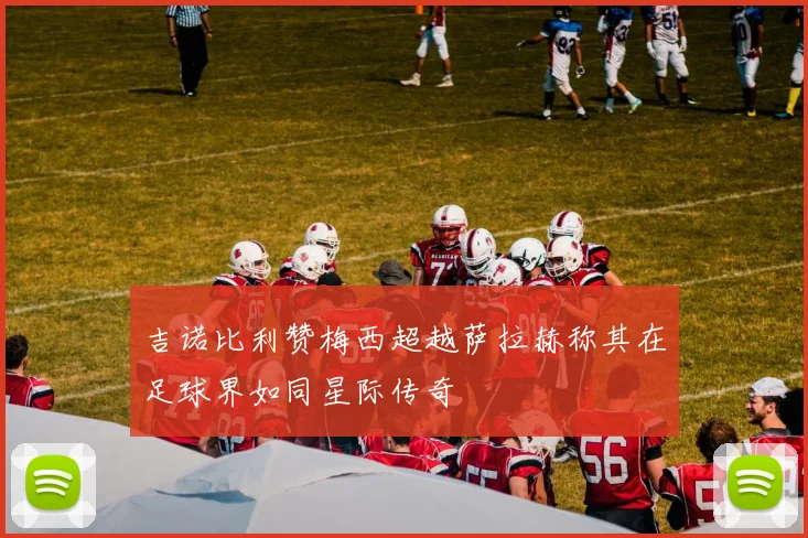吉诺比利赞梅西超越萨拉赫称其在足球界如同星际传奇