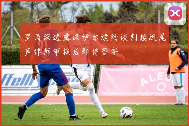 罗马诺透露诺伊尔续约谈判接近尾声律师审核后即将签字