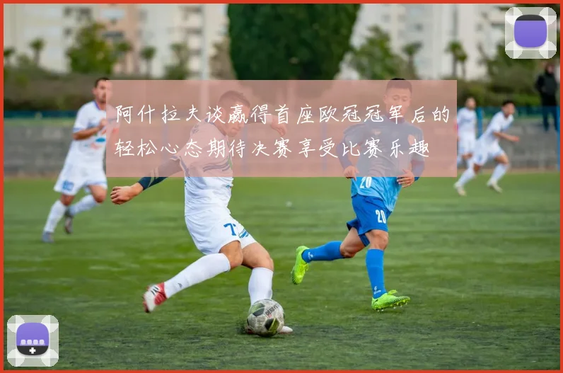 阿什拉夫谈赢得首座欧冠冠军后的轻松心态期待决赛享受比赛乐趣