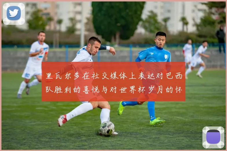 里瓦尔多在社交媒体上表达对巴西队胜利的喜悦与对世界杯岁月的怀念