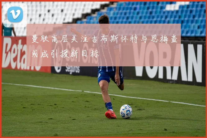 曼联高层关注吉布斯怀特与恩梅查或成引援新目标