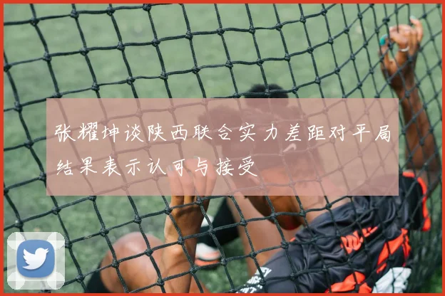 张耀坤谈陕西联合实力差距对平局结果表示认可与接受