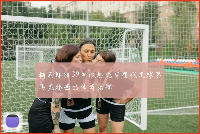 梅西即将39岁依然无可替代足球界再无梅西的传奇光辉