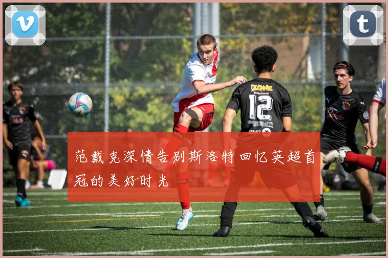 范戴克深情告别斯洛特回忆英超首冠的美好时光