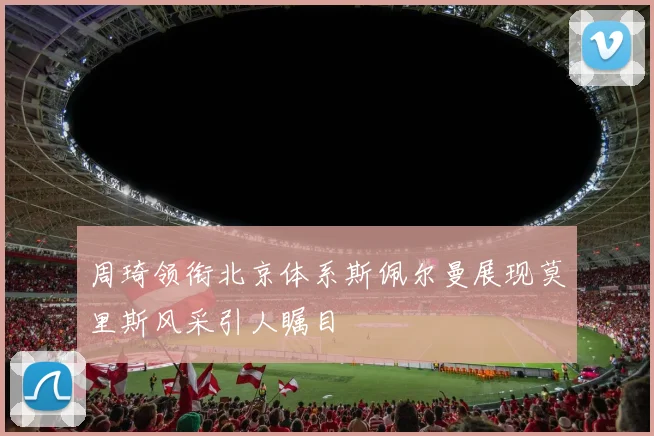 周琦领衔北京体系斯佩尔曼展现莫里斯风采引人瞩目