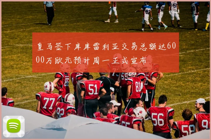 皇马签下库库雷利亚交易总额达6000万欧元预计周一正式宣布