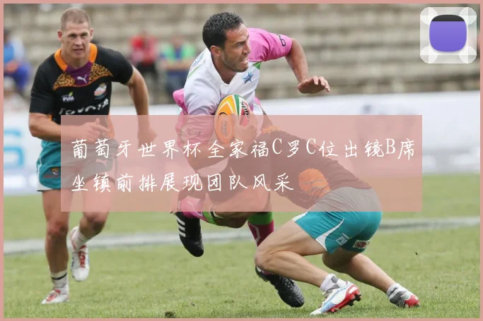 葡萄牙世界杯全家福C罗C位出镜B席坐镇前排展现团队风采