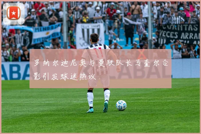 罗纳尔迪尼奥与曼联队长马奎尔合影引发球迷热议