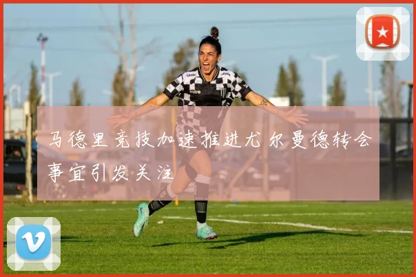 马德里竞技加速推进尤尔曼德转会事宜引发关注