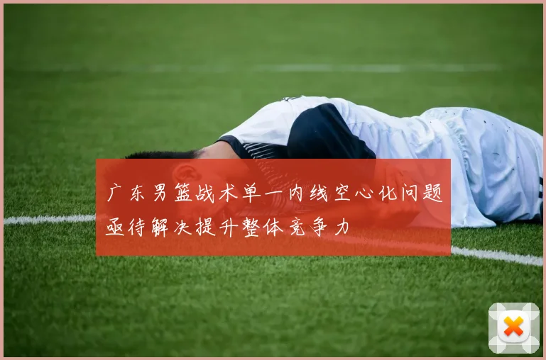 广东男篮战术单一内线空心化问题亟待解决提升整体竞争力