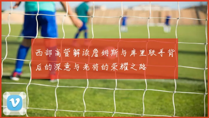 西部高管解读詹姆斯与库里联手背后的深意与老将的荣耀之路