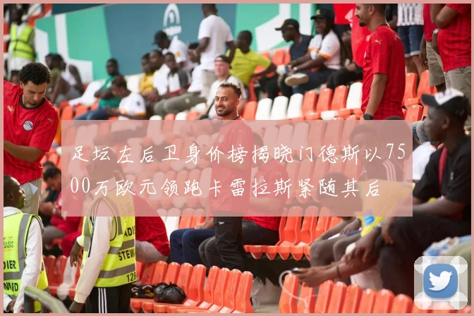 足坛左后卫身价榜揭晓门德斯以7500万欧元领跑卡雷拉斯紧随其后