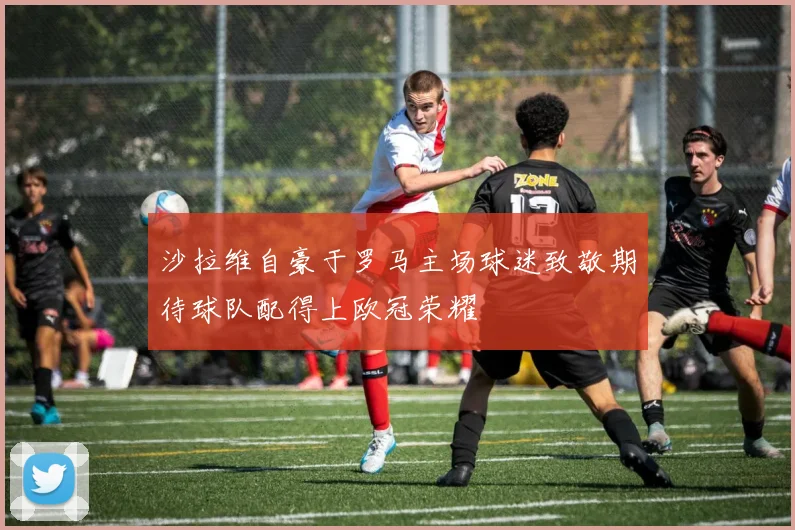 沙拉维自豪于罗马主场球迷致敬期待球队配得上欧冠荣耀