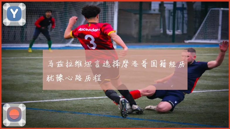 马兹拉维坦言选择摩洛哥国籍经历犹豫心路历程