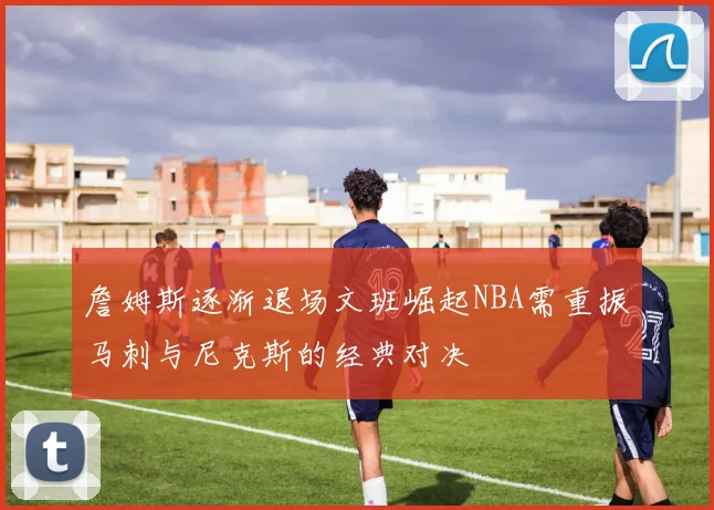 詹姆斯逐渐退场文班崛起NBA需重振马刺与尼克斯的经典对决