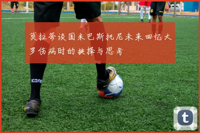 莫拉蒂谈国米巴斯托尼未来回忆大罗伤病时的抉择与思考