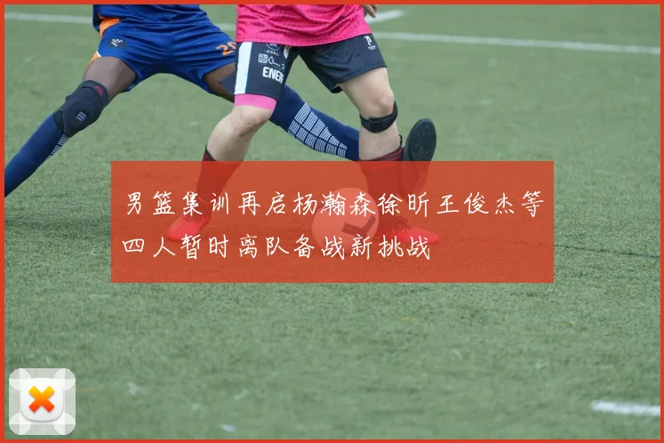 男篮集训再启杨瀚森徐昕王俊杰等四人暂时离队备战新挑战