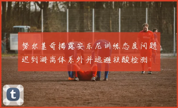 努尔基奇揭露安东尼训练态度问题迟到游离体系外并逃避核酸检测